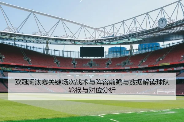 欧冠淘汰赛关键场次战术与阵容前瞻与数据解读球队轮换与对位分析